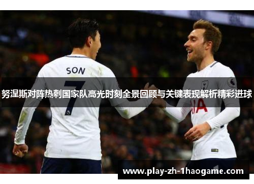 努涅斯对阵热刺国家队高光时刻全景回顾与关键表现解析精彩进球