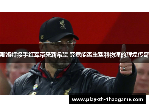 斯洛特接手红军带来新希望 究竟能否重塑利物浦的辉煌传奇 斯洛特接手红军带来新希望 究竟能否重塑利物浦的辉煌传奇